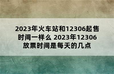 2023年火车站和12306起售时间一样么 2023年12306放票时间是每天的几点